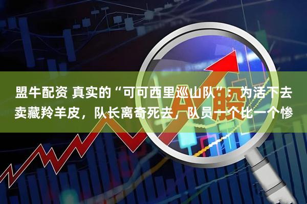 盟牛配资 真实的“可可西里巡山队”：为活下去卖藏羚羊皮，队长离奇死去，队员一个比一个惨