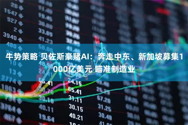 牛势策略 贝佐斯豪赌AI：奔走中东、新加坡募集1000亿美元 瞄准制造业