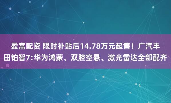 盈富配资 限时补贴后14.78万元起售！广汽丰田铂智7:华为鸿蒙、双腔空悬、激光雷达全部配齐