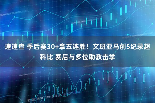 速速查 季后赛30+拿五连胜！文班亚马创5纪录超科比 赛后与多位助教击掌