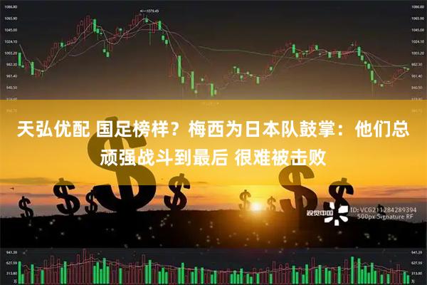 天弘优配 国足榜样？梅西为日本队鼓掌：他们总顽强战斗到最后 很难被击败