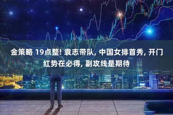 金策略 19点整! 袁志带队, 中国女排首秀, 开门红势在必得, 副攻线是期待