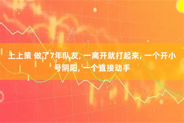 上上策 做了7年队友, 一离开就打起来, 一个开小号阴阳, 一个直接动手
