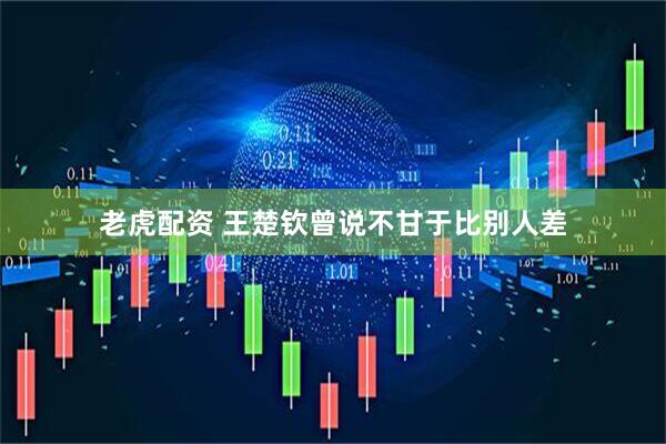 老虎配资 王楚钦曾说不甘于比别人差