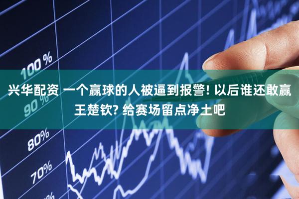 兴华配资 一个赢球的人被逼到报警! 以后谁还敢赢王楚钦? 给赛场留点净土吧