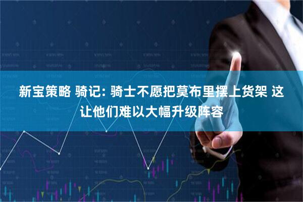 新宝策略 骑记: 骑士不愿把莫布里摆上货架 这让他们难以大幅升级阵容