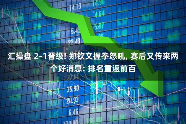 汇操盘 2-1晋级! 郑钦文握拳怒吼, 赛后又传来两个好消息: 排名重返前百