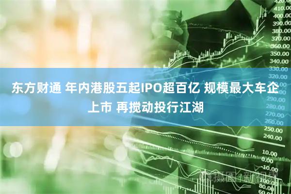 东方财通 年内港股五起IPO超百亿 规模最大车企上市 再搅动投行江湖