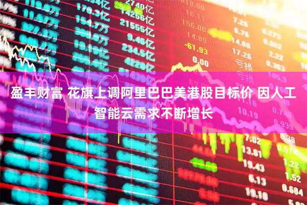 盈丰财富 花旗上调阿里巴巴美港股目标价 因人工智能云需求不断增长
