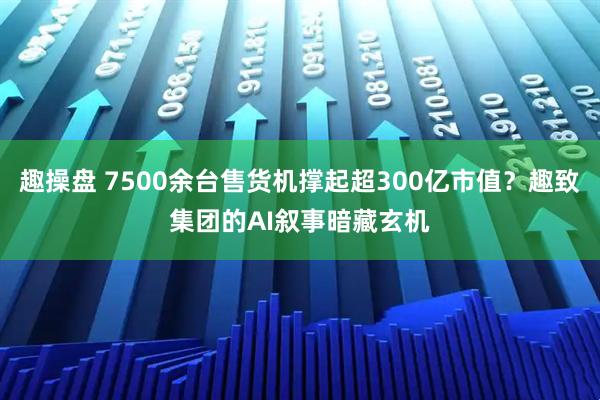 趣操盘 7500余台售货机撑起超300亿市值？趣致集团的AI叙事暗藏玄机