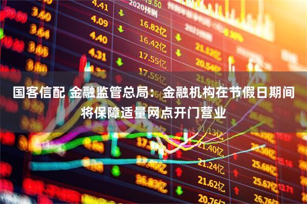 国客信配 金融监管总局：金融机构在节假日期间将保障适量网点开门营业
