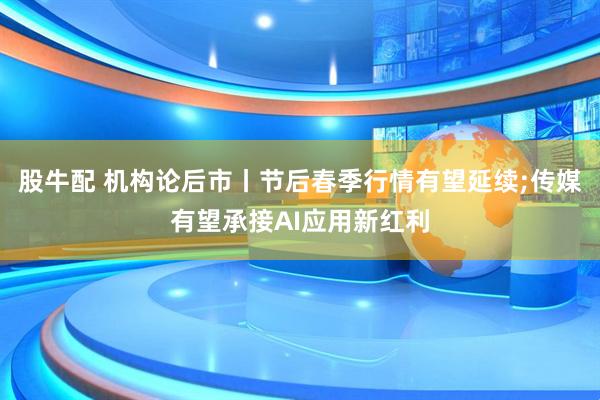股牛配 机构论后市丨节后春季行情有望延续;传媒有望承接AI应用新红利