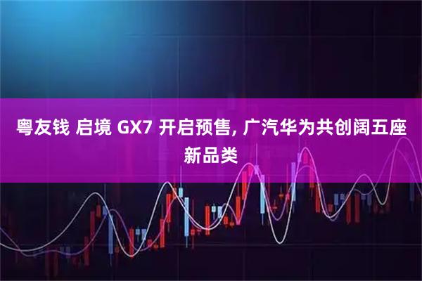 粤友钱 启境 GX7 开启预售, 广汽华为共创阔五座新品类
