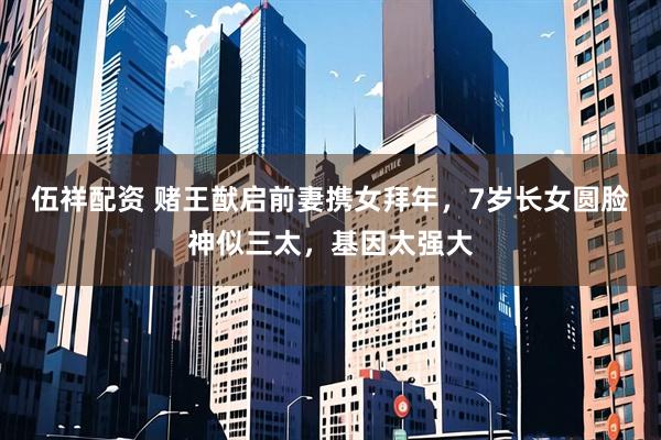 伍祥配资 赌王猷启前妻携女拜年，7岁长女圆脸神似三太，基因太强大