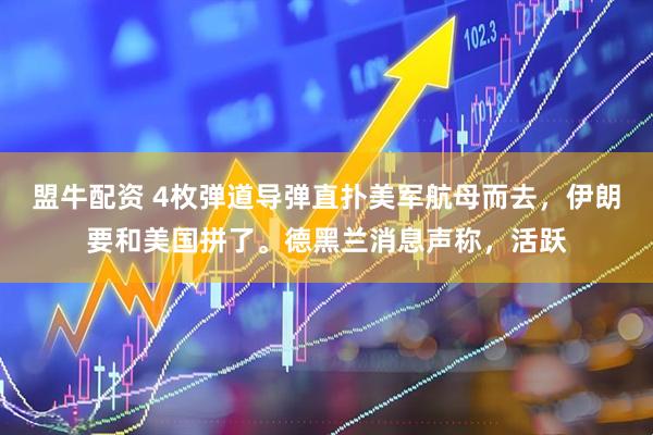 盟牛配资 4枚弹道导弹直扑美军航母而去，伊朗要和美国拼了。德黑兰消息声称，活跃