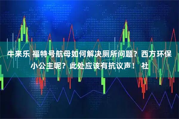 牛来乐 福特号航母如何解决厕所问题？西方环保小公主呢？此处应该有抗议声！ 社
