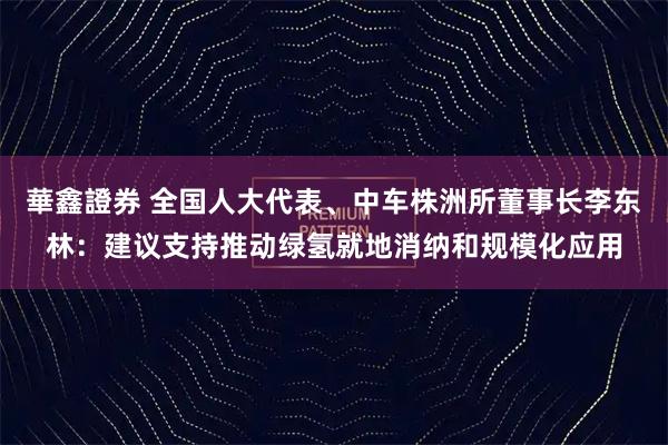 華鑫證券 全国人大代表、中车株洲所董事长李东林：建议支持推动绿氢就地消纳和规模化应用