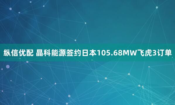 纵信优配 晶科能源签约日本105.68MW飞虎3订单