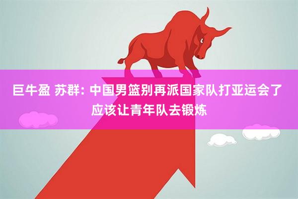 巨牛盈 苏群: 中国男篮别再派国家队打亚运会了 应该让青年队去锻炼