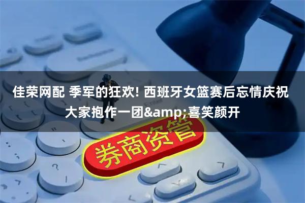 佳荣网配 季军的狂欢! 西班牙女篮赛后忘情庆祝 大家抱作一团&喜笑颜开