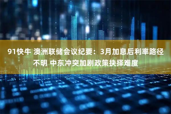 91快牛 澳洲联储会议纪要：3月加息后利率路径不明 中东冲突加剧政策抉择难度