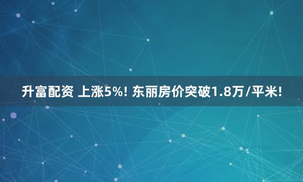 升富配资 上涨5%! 东丽房价突破1.8万/平米!