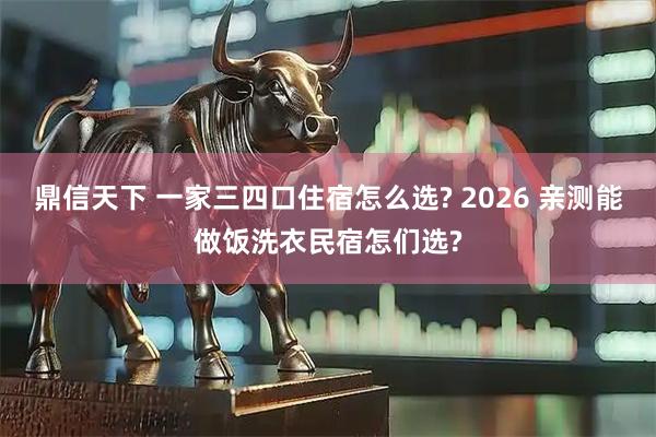 鼎信天下 一家三四口住宿怎么选? 2026 亲测能做饭洗衣民宿怎们选?