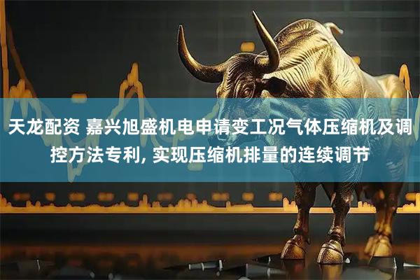 天龙配资 嘉兴旭盛机电申请变工况气体压缩机及调控方法专利, 实现压缩机排量的连续调节