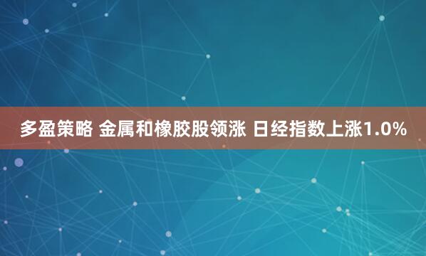 多盈策略 金属和橡胶股领涨 日经指数上涨1.0%
