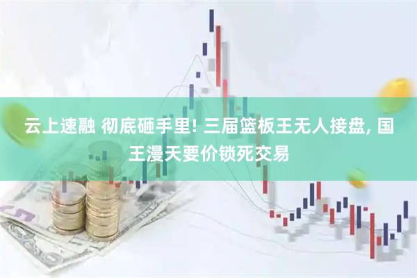 云上速融 彻底砸手里! 三届篮板王无人接盘, 国王漫天要价锁死交易