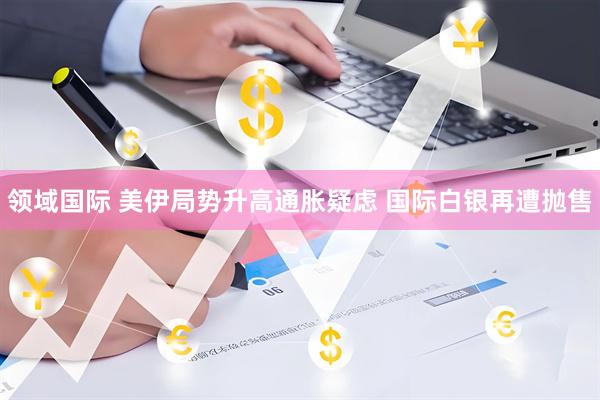 领域国际 美伊局势升高通胀疑虑 国际白银再遭抛售