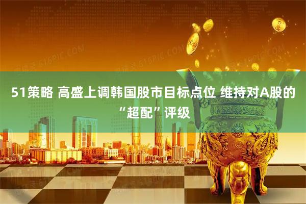51策略 高盛上调韩国股市目标点位 维持对A股的“超配”评级