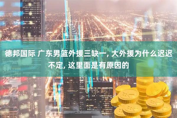 德邦国际 广东男篮外援三缺一, 大外援为什么迟迟不定, 这里面是有原因的