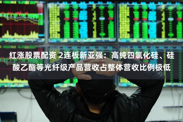 红涨股票配资 2连板新亚强：高纯四氯化硅、硅酸乙酯等光纤级产品营收占整体营收比例极低