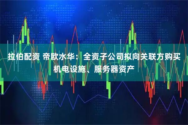 拉伯配资 帝欧水华：全资子公司拟向关联方购买机电设施、服务器资产