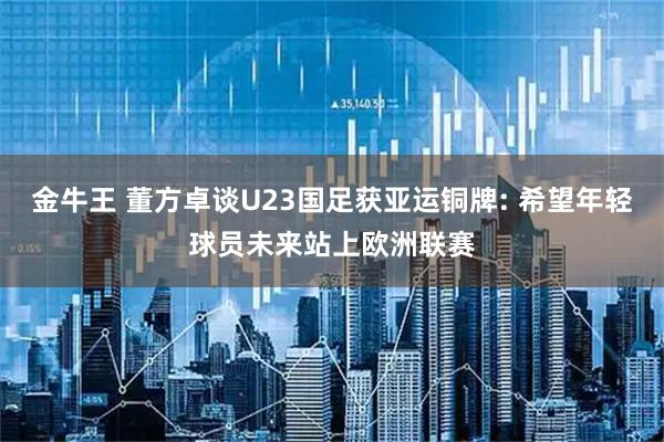 金牛王 董方卓谈U23国足获亚运铜牌: 希望年轻球员未来站上欧洲联赛