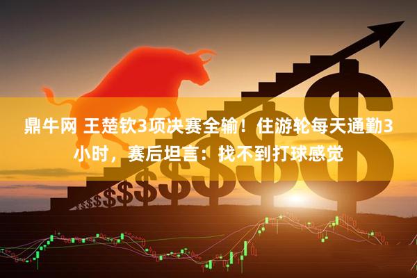 鼎牛网 王楚钦3项决赛全输！住游轮每天通勤3小时，赛后坦言：找不到打球感觉