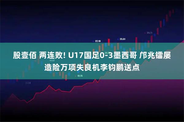 股壹佰 两连败! U17国足0-3墨西哥 邝兆镭屡造险万项失良机李钧鹏送点