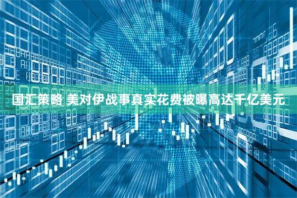 国汇策略 美对伊战事真实花费被曝高达千亿美元