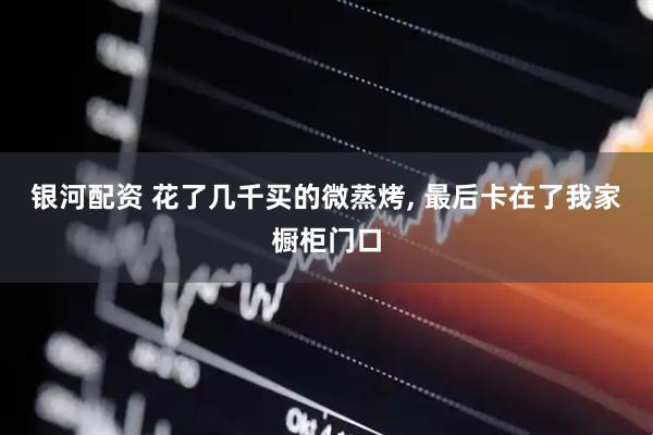 银河配资 花了几千买的微蒸烤, 最后卡在了我家橱柜门口
