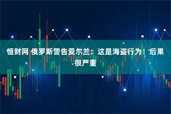 恒财网 俄罗斯警告爱尔兰：这是海盗行为！后果很严重