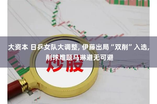 大资本 日乒女队大调整, 伊藤出局“双削”入选, 削球难题马琳避无可避