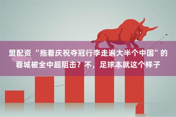 盟配资 “拖着庆祝夺冠行李走遍大半个中国”的蓉城被全中超阻击？不，足球本就这个样子